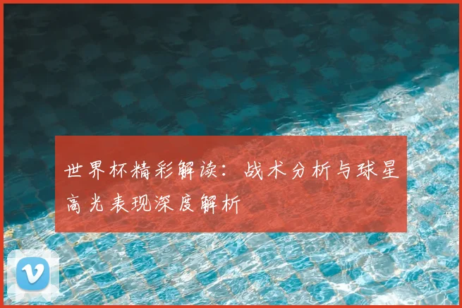 世界杯精彩解读:战术分析与球星高光表现深度解析