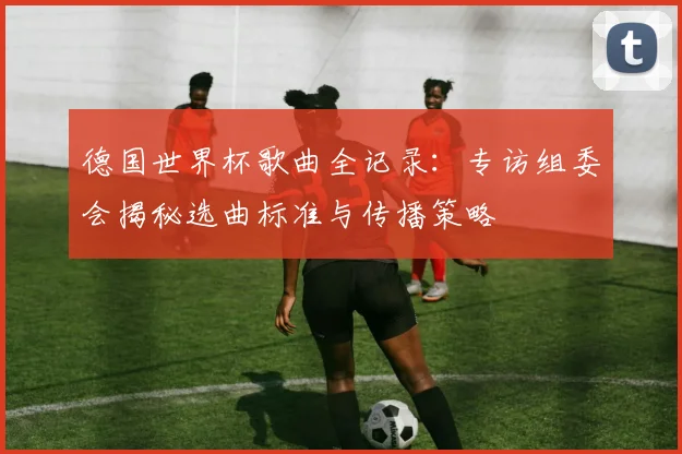 德国世界杯歌曲全记录：专访组委会揭秘选曲标准与传播策略