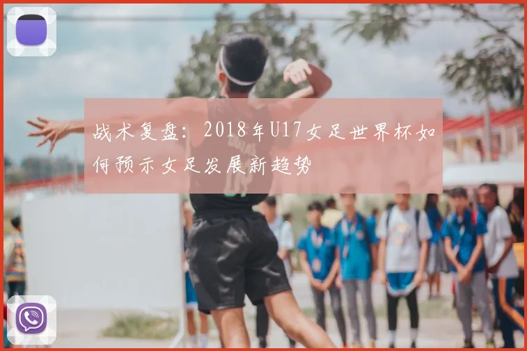 战术复盘:2018年U17女足世界杯如何预示女足发展新趋势
