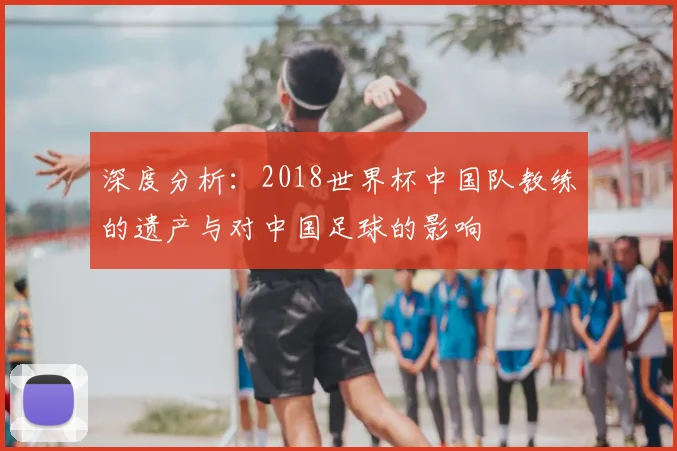 深度分析：2018世界杯中国队教练的遗产与对中国足球的影响