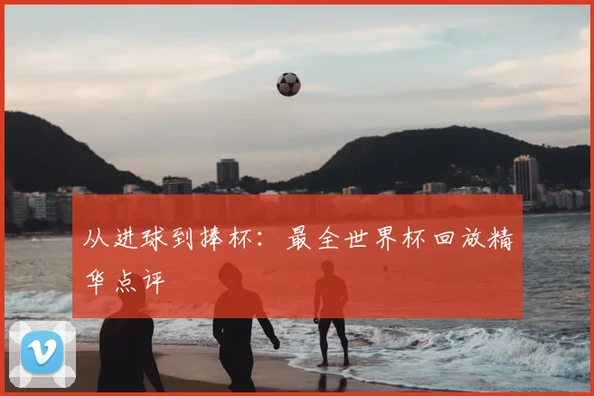 从进球到捧杯：最全世界杯回放精华点评