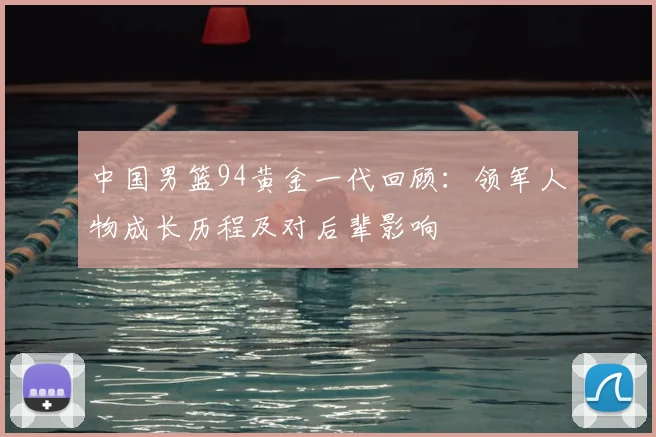 中国男篮94黄金一代回顾：领军人物成长历程及对后辈影响