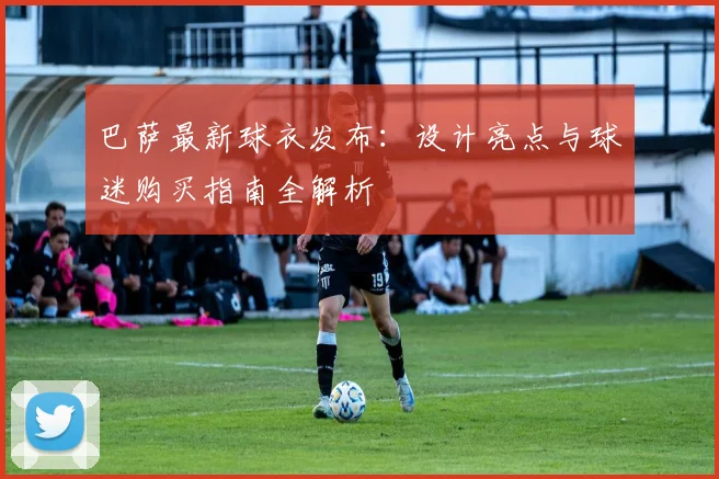 巴萨最新球衣发布：设计亮点与球迷购买指南全解析
