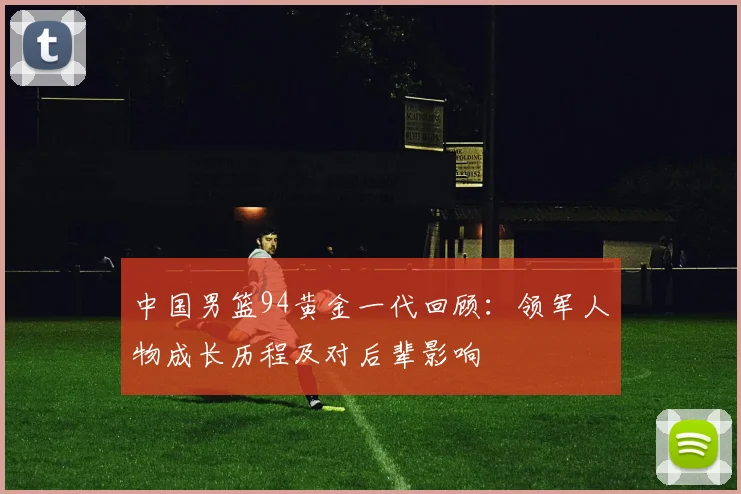 中国男篮94黄金一代回顾：领军人物成长历程及对后辈影响