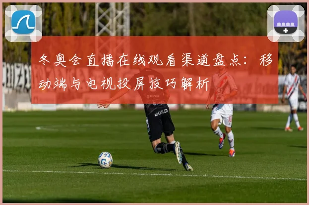 冬奥会直播在线观看渠道盘点：移动端与电视投屏技巧解析