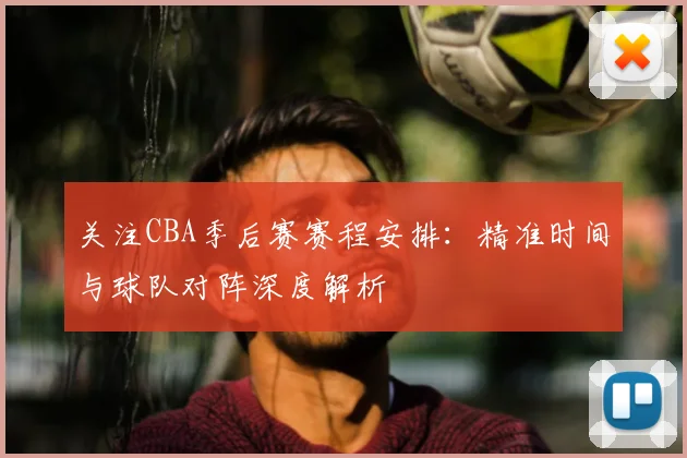 关注CBA季后赛赛程安排：精准时间与球队对阵深度解析
